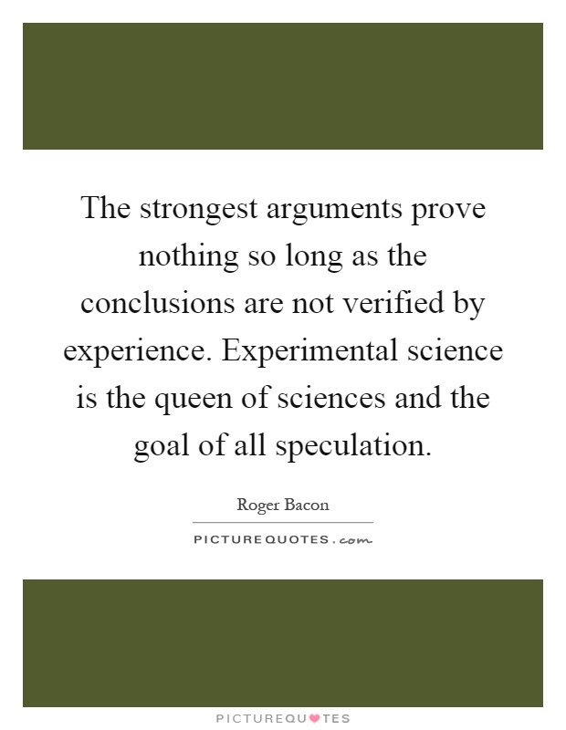 The strongest arguments prove nothing so long as the conclusions are not verified by experience. Experimental science is the queen of sciences and the goal of all speculation Picture Quote #1