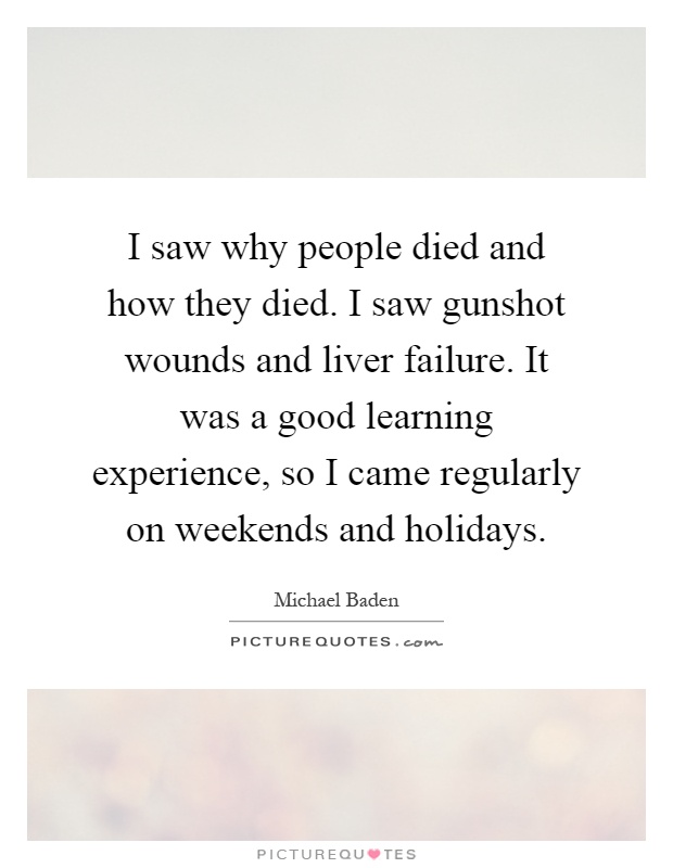 I saw why people died and how they died. I saw gunshot wounds and liver failure. It was a good learning experience, so I came regularly on weekends and holidays Picture Quote #1