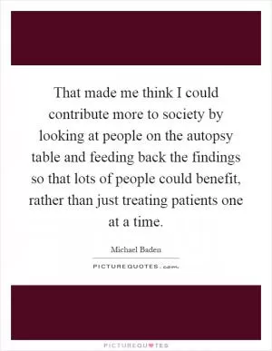That made me think I could contribute more to society by looking at people on the autopsy table and feeding back the findings so that lots of people could benefit, rather than just treating patients one at a time Picture Quote #1