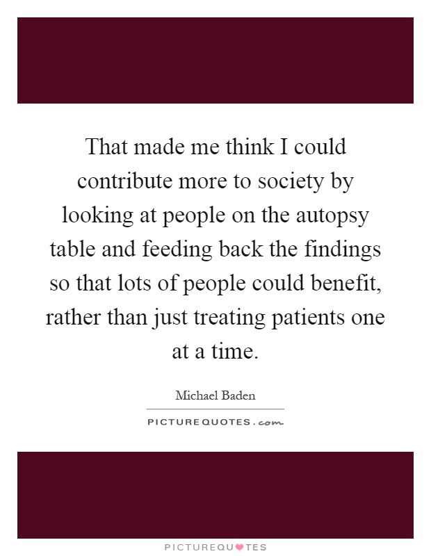 That made me think I could contribute more to society by looking at people on the autopsy table and feeding back the findings so that lots of people could benefit, rather than just treating patients one at a time Picture Quote #1