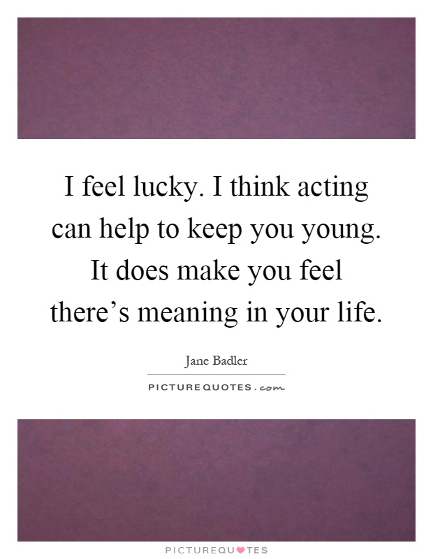I feel lucky. I think acting can help to keep you young. It does make you feel there's meaning in your life Picture Quote #1