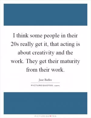 I think some people in their 20s really get it, that acting is about creativity and the work. They get their maturity from their work Picture Quote #1