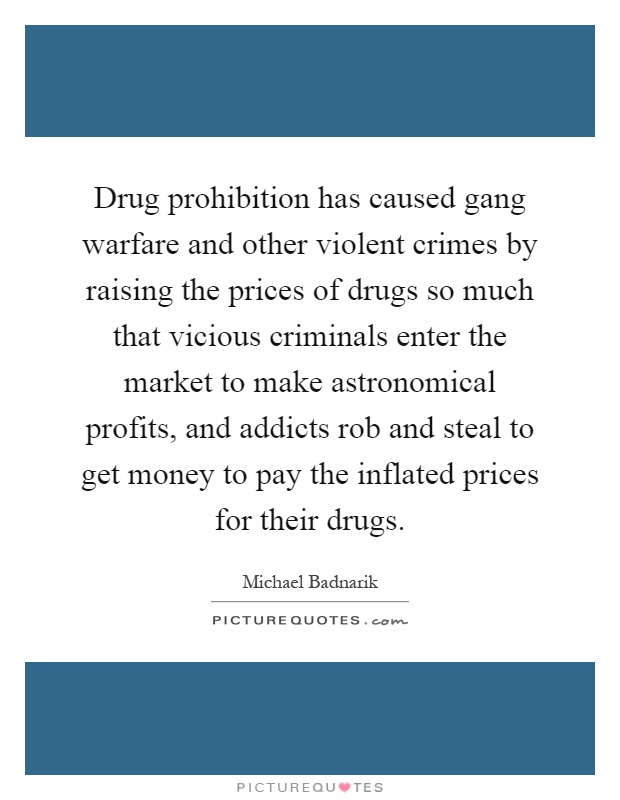 Drug prohibition has caused gang warfare and other violent crimes by raising the prices of drugs so much that vicious criminals enter the market to make astronomical profits, and addicts rob and steal to get money to pay the inflated prices for their drugs Picture Quote #1