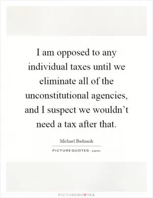I am opposed to any individual taxes until we eliminate all of the unconstitutional agencies, and I suspect we wouldn’t need a tax after that Picture Quote #1
