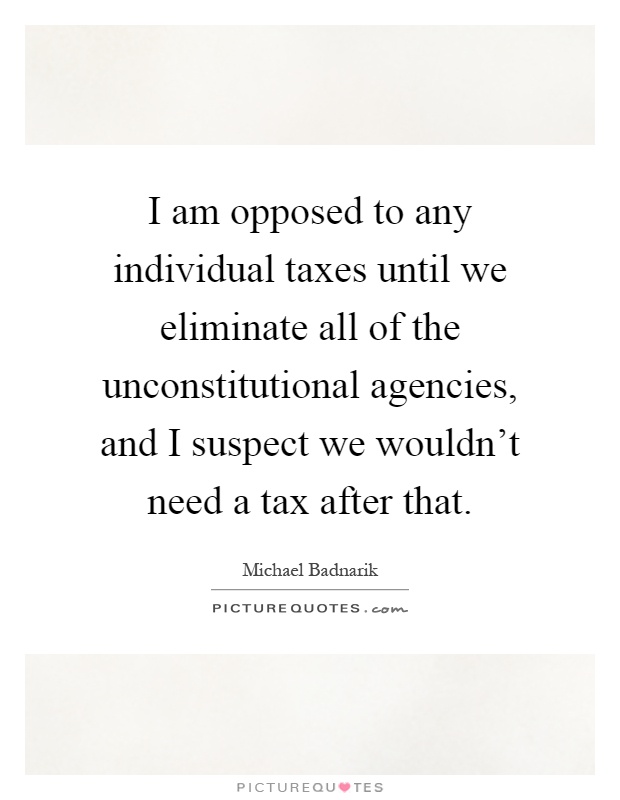 I am opposed to any individual taxes until we eliminate all of the unconstitutional agencies, and I suspect we wouldn't need a tax after that Picture Quote #1