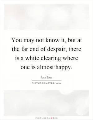 You may not know it, but at the far end of despair, there is a white clearing where one is almost happy Picture Quote #1