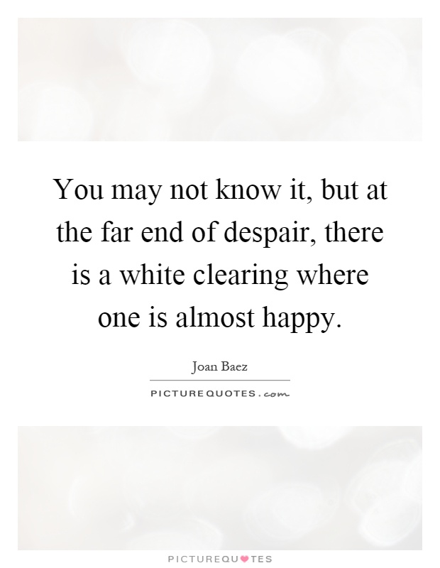 You may not know it, but at the far end of despair, there is a white clearing where one is almost happy Picture Quote #1
