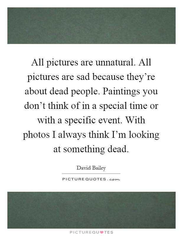 All pictures are unnatural. All pictures are sad because they're about dead people. Paintings you don't think of in a special time or with a specific event. With photos I always think I'm looking at something dead Picture Quote #1