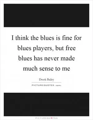 I think the blues is fine for blues players, but free blues has never made much sense to me Picture Quote #1