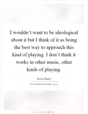 I wouldn’t want to be ideological about it but I think of it as being the best way to approach this kind of playing. I don’t think it works in other music, other kinds of playing Picture Quote #1