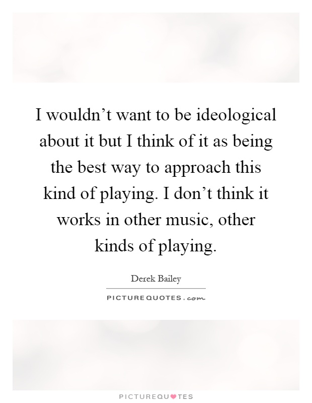 I wouldn't want to be ideological about it but I think of it as being the best way to approach this kind of playing. I don't think it works in other music, other kinds of playing Picture Quote #1