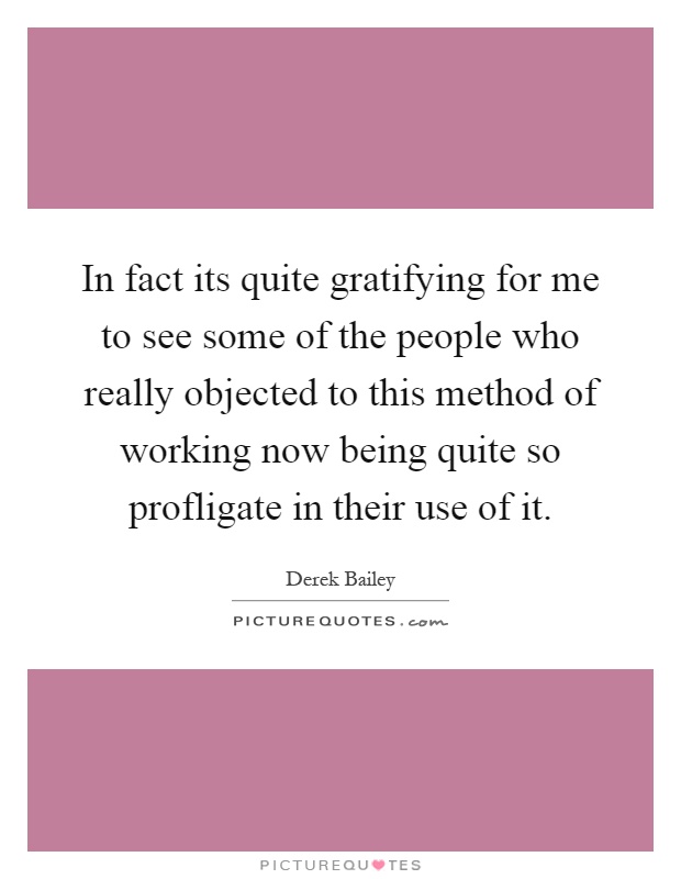 In fact its quite gratifying for me to see some of the people who really objected to this method of working now being quite so profligate in their use of it Picture Quote #1