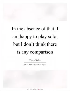 In the absence of that, I am happy to play solo, but I don’t think there is any comparison Picture Quote #1