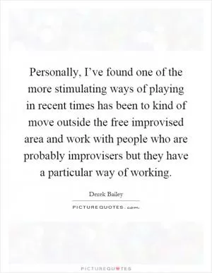 Personally, I’ve found one of the more stimulating ways of playing in recent times has been to kind of move outside the free improvised area and work with people who are probably improvisers but they have a particular way of working Picture Quote #1