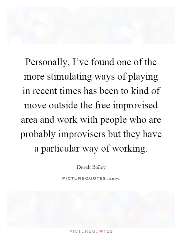 Personally, I've found one of the more stimulating ways of playing in recent times has been to kind of move outside the free improvised area and work with people who are probably improvisers but they have a particular way of working Picture Quote #1