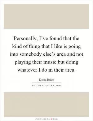 Personally, I’ve found that the kind of thing that I like is going into somebody else’s area and not playing their music but doing whatever I do in their area Picture Quote #1