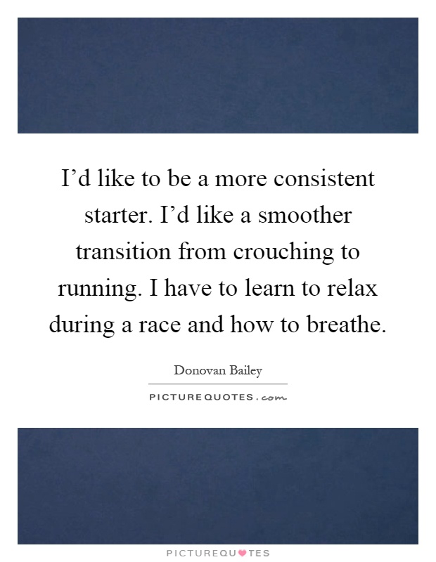 I'd like to be a more consistent starter. I'd like a smoother transition from crouching to running. I have to learn to relax during a race and how to breathe Picture Quote #1