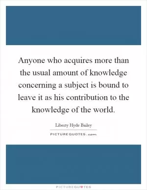 Anyone who acquires more than the usual amount of knowledge concerning a subject is bound to leave it as his contribution to the knowledge of the world Picture Quote #1