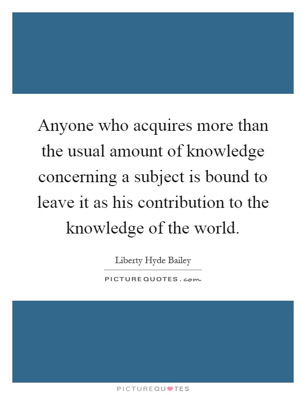 Anyone who acquires more than the usual amount of knowledge concerning a subject is bound to leave it as his contribution to the knowledge of the world Picture Quote #1
