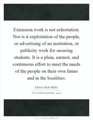 Extension work is not exhortation. Nor is it exploitation of the people, or advertising of an institution, or publicity work for securing students. It is a plain, earnest, and continuous effort to meet the needs of the people on their own farms and in the localities Picture Quote #1