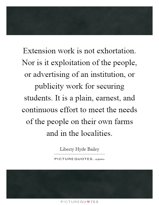 Extension work is not exhortation. Nor is it exploitation of the people, or advertising of an institution, or publicity work for securing students. It is a plain, earnest, and continuous effort to meet the needs of the people on their own farms and in the localities Picture Quote #1
