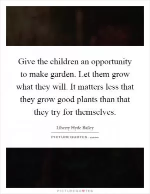 Give the children an opportunity to make garden. Let them grow what they will. It matters less that they grow good plants than that they try for themselves Picture Quote #1