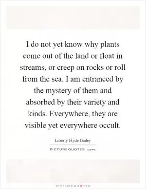 I do not yet know why plants come out of the land or float in streams, or creep on rocks or roll from the sea. I am entranced by the mystery of them and absorbed by their variety and kinds. Everywhere, they are visible yet everywhere occult Picture Quote #1