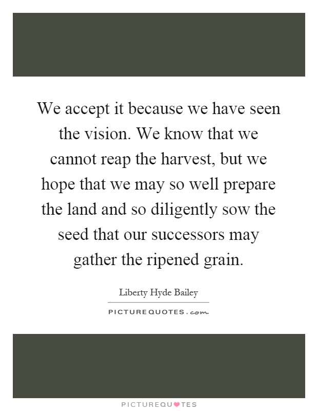 We accept it because we have seen the vision. We know that we cannot reap the harvest, but we hope that we may so well prepare the land and so diligently sow the seed that our successors may gather the ripened grain Picture Quote #1