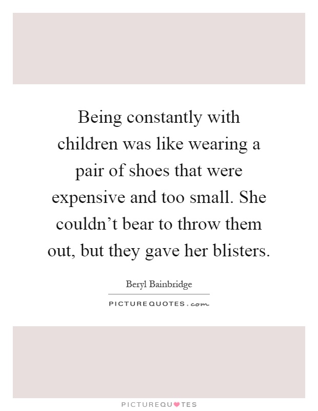 Being constantly with children was like wearing a pair of shoes that were expensive and too small. She couldn't bear to throw them out, but they gave her blisters Picture Quote #1