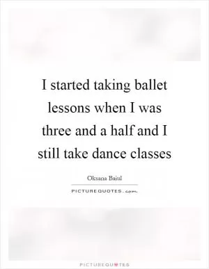 I started taking ballet lessons when I was three and a half and I still take dance classes Picture Quote #1
