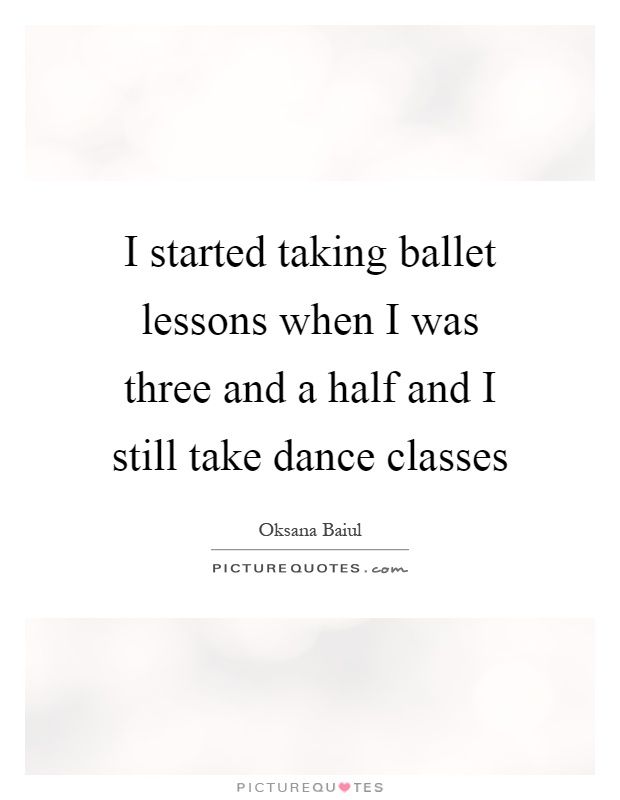 I started taking ballet lessons when I was three and a half and I still take dance classes Picture Quote #1