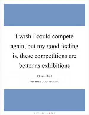 I wish I could compete again, but my good feeling is, these competitions are better as exhibitions Picture Quote #1