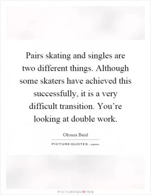 Pairs skating and singles are two different things. Although some skaters have achieved this successfully, it is a very difficult transition. You’re looking at double work Picture Quote #1