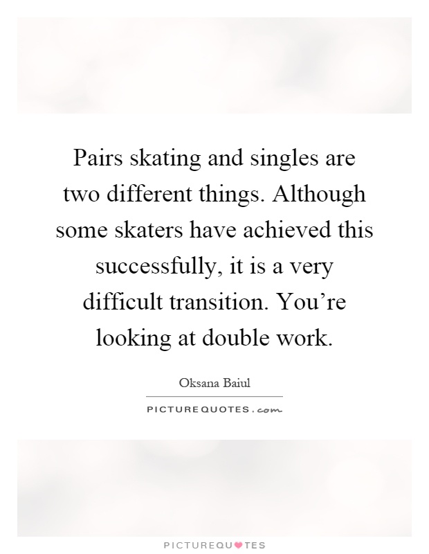 Pairs skating and singles are two different things. Although some skaters have achieved this successfully, it is a very difficult transition. You're looking at double work Picture Quote #1