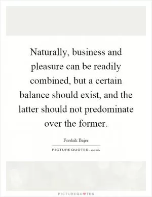 Naturally, business and pleasure can be readily combined, but a certain balance should exist, and the latter should not predominate over the former Picture Quote #1