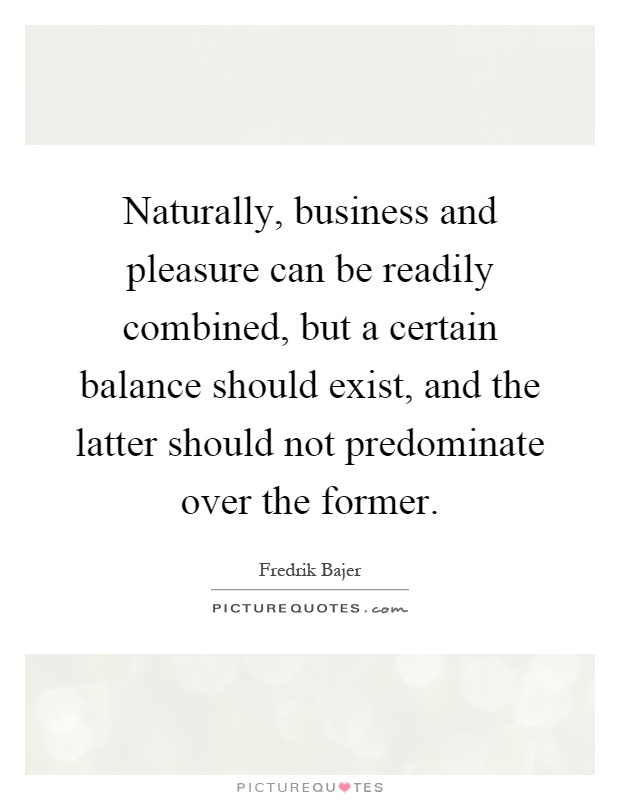 Naturally, business and pleasure can be readily combined, but a certain balance should exist, and the latter should not predominate over the former Picture Quote #1