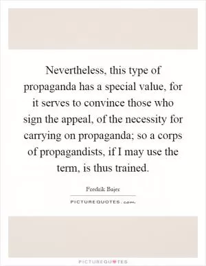 Nevertheless, this type of propaganda has a special value, for it serves to convince those who sign the appeal, of the necessity for carrying on propaganda; so a corps of propagandists, if I may use the term, is thus trained Picture Quote #1