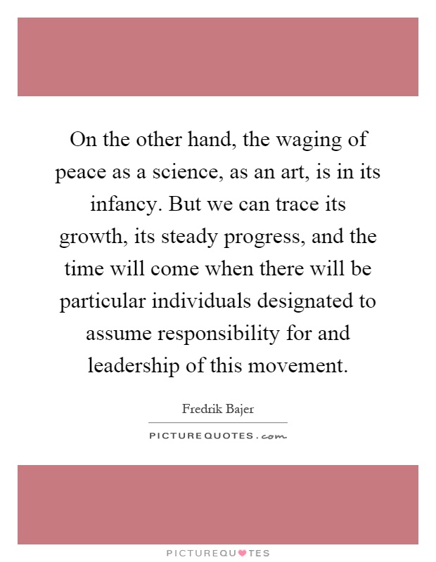 On the other hand, the waging of peace as a science, as an art, is in its infancy. But we can trace its growth, its steady progress, and the time will come when there will be particular individuals designated to assume responsibility for and leadership of this movement Picture Quote #1