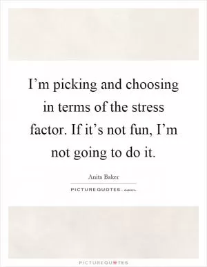 I’m picking and choosing in terms of the stress factor. If it’s not fun, I’m not going to do it Picture Quote #1