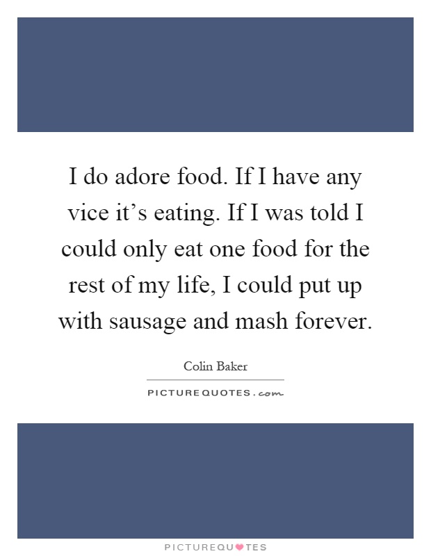 I do adore food. If I have any vice it's eating. If I was told I could only eat one food for the rest of my life, I could put up with sausage and mash forever Picture Quote #1