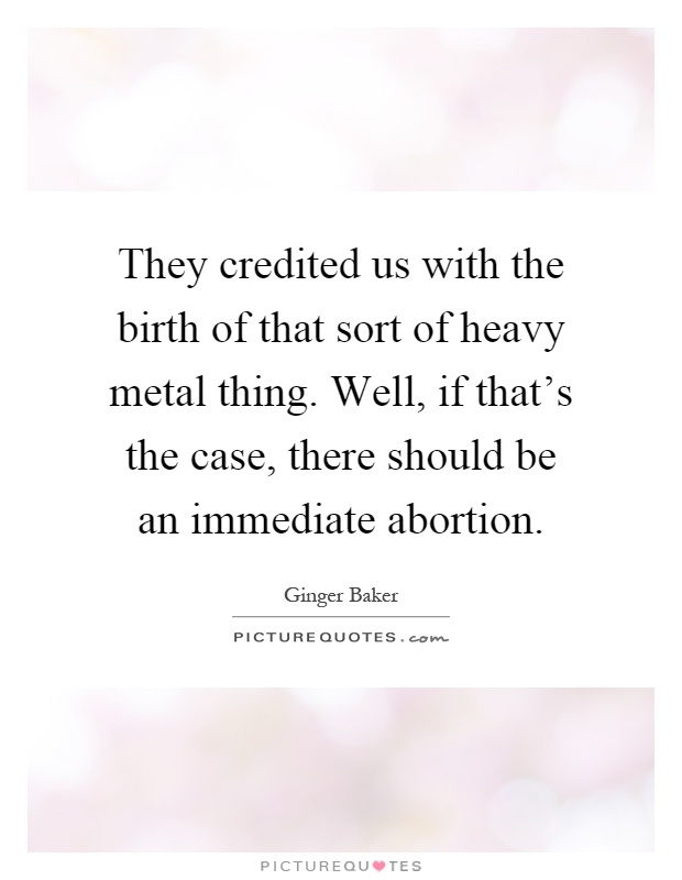 They credited us with the birth of that sort of heavy metal thing. Well, if that's the case, there should be an immediate abortion Picture Quote #1