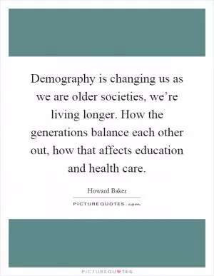 Demography is changing us as we are older societies, we’re living longer. How the generations balance each other out, how that affects education and health care Picture Quote #1
