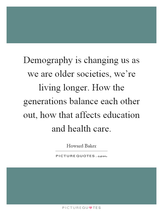 Demography is changing us as we are older societies, we're living longer. How the generations balance each other out, how that affects education and health care Picture Quote #1