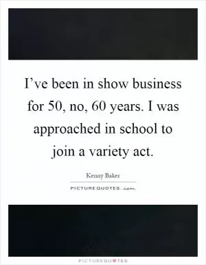 I’ve been in show business for 50, no, 60 years. I was approached in school to join a variety act Picture Quote #1