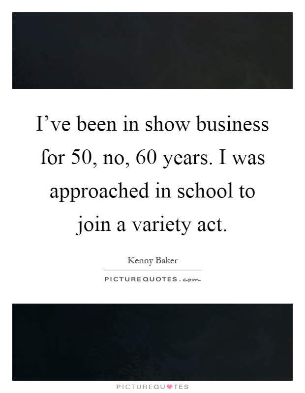 I've been in show business for 50, no, 60 years. I was approached in school to join a variety act Picture Quote #1