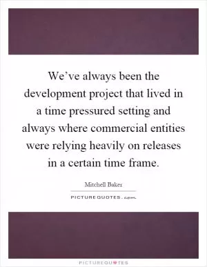 We’ve always been the development project that lived in a time pressured setting and always where commercial entities were relying heavily on releases in a certain time frame Picture Quote #1