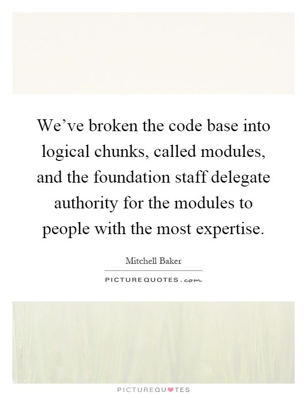 We've broken the code base into logical chunks, called modules, and the foundation staff delegate authority for the modules to people with the most expertise Picture Quote #1