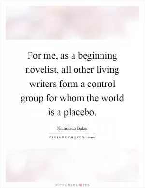For me, as a beginning novelist, all other living writers form a control group for whom the world is a placebo Picture Quote #1