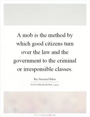 A mob is the method by which good citizens turn over the law and the government to the criminal or irresponsible classes Picture Quote #1