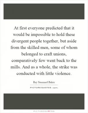 At first everyone predicted that it would be impossible to hold these divergent people together, but aside from the skilled men, some of whom belonged to craft unions, comparatively few went back to the mills. And as a whole, the strike was conducted with little violence Picture Quote #1